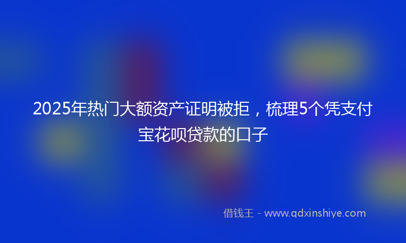 2025年热门大额资产证明被拒，梳理5个凭支付宝花呗贷款的口子