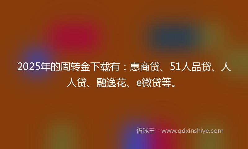 2025年的周转金下载有：惠商贷、51人品贷、人人贷、融逸花、e微贷等。
