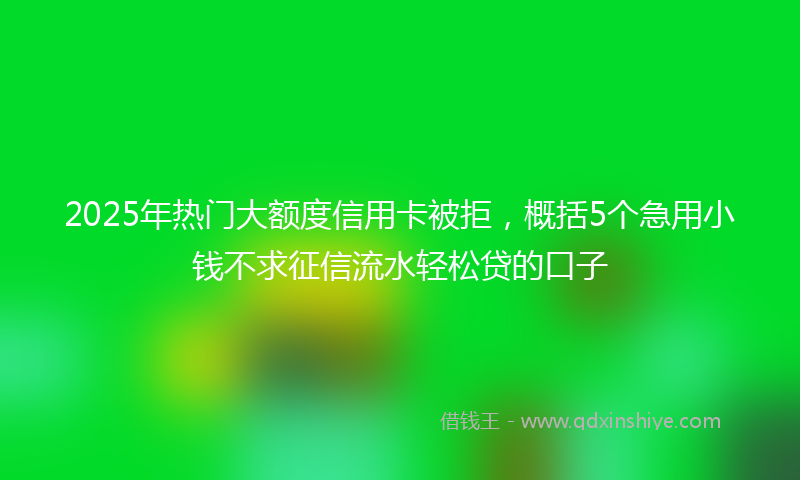 2025年热门大额度信用卡被拒，概括5个急用小钱不求征信流水轻松贷的口子