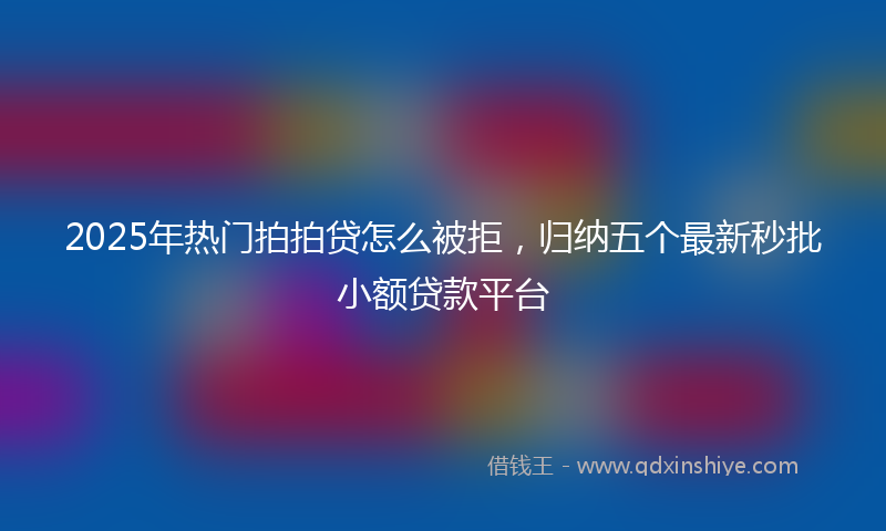 2025年热门拍拍贷怎么被拒，归纳五个最新秒批小额贷款平台
