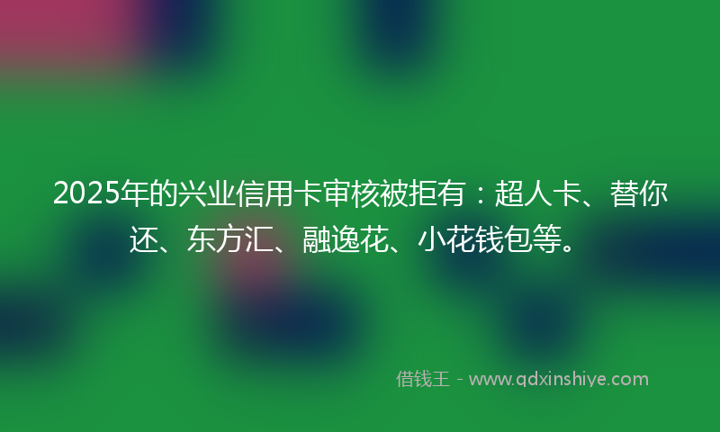 2025年的兴业信用卡审核被拒有：超人卡、替你还、东方汇、融逸花、小花钱包等。