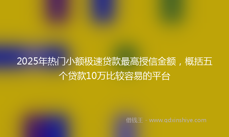2025年热门小额极速贷款最高授信金额，概括五个贷款10万比较容易的平台