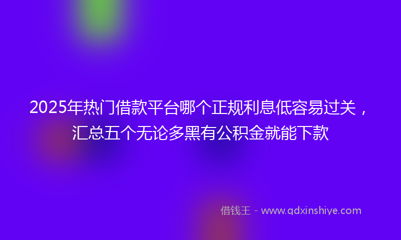 2025年热门借款平台哪个正规利息低容易过关，汇总五个无论多黑有公积金就能下款