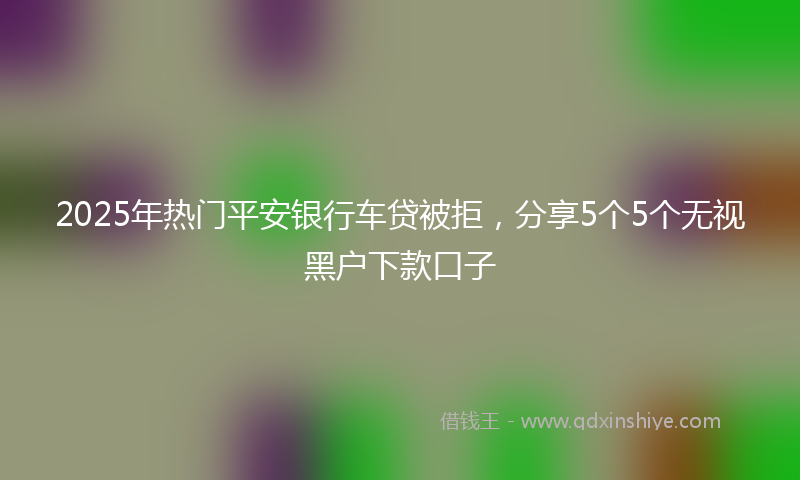 2025年热门平安银行车贷被拒，分享5个5个无视黑户下款口子