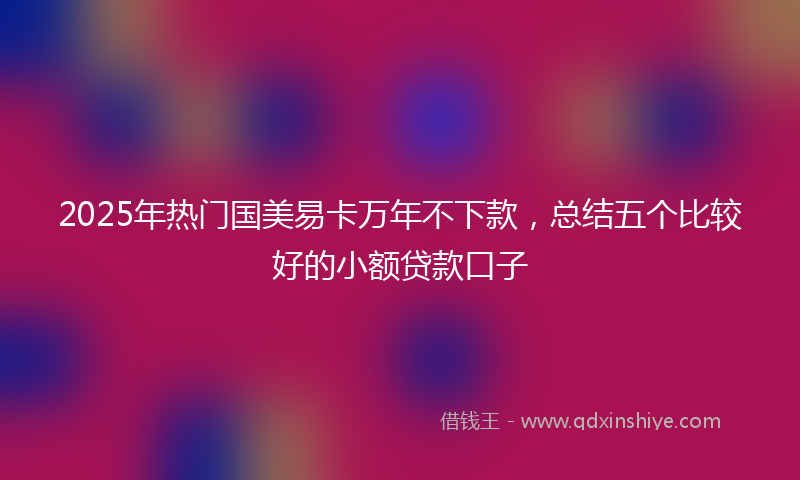 2025年热门国美易卡万年不下款，总结五个比较好的小额贷款口子