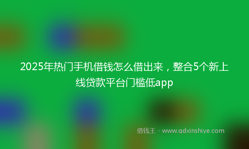 2025年热门手机借钱怎么借出来，整合5个新上线贷款平台门槛低app