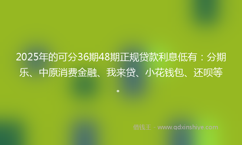 2025年的可分36期48期正规贷款利息低有：分期乐、中原消费金融、我来贷、小花钱包、还呗等。