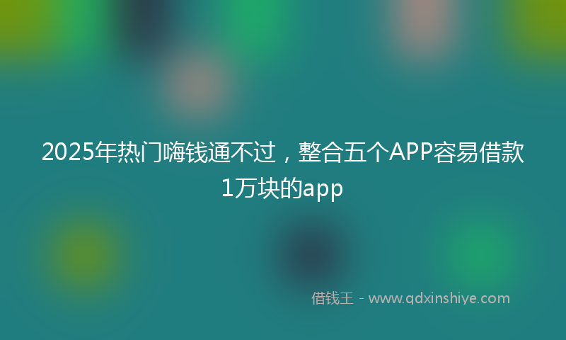 2025年热门嗨钱通不过，整合五个APP容易借款1万块的app