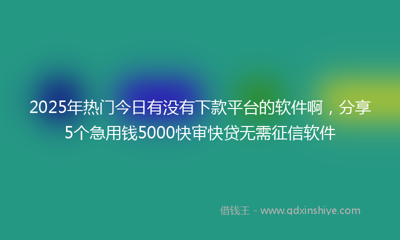 2025年热门今日有没有下款平台的软件啊，分享5个急用钱5000快审快贷无需征信软件
