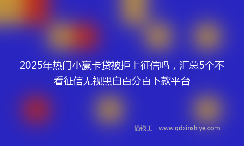 2025年热门小赢卡贷被拒上征信吗，汇总5个不看征信无视黑白百分百下款平台