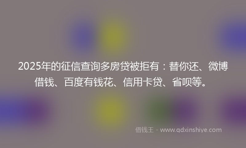2025年的征信查询多房贷被拒有：替你还、微博借钱、百度有钱花、信用卡贷、省呗等。