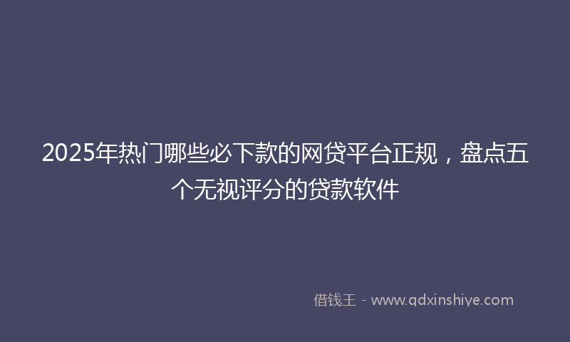 2025年热门哪些必下款的网贷平台正规，盘点五个无视评分的贷款软件