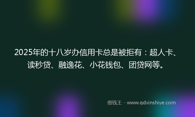 2025年的十八岁办信用卡总是被拒有：超人卡、读秒贷、融逸花、小花钱包、团贷网等。