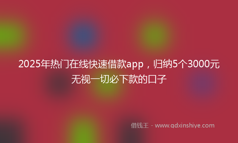 2025年热门在线快速借款app，归纳5个3000元无视一切必下款的口子