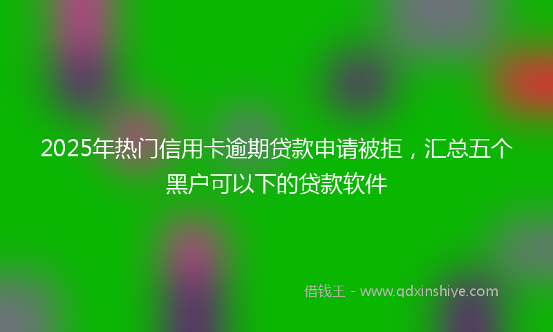 2025年热门信用卡逾期贷款申请被拒，汇总五个黑户可以下的贷款软件