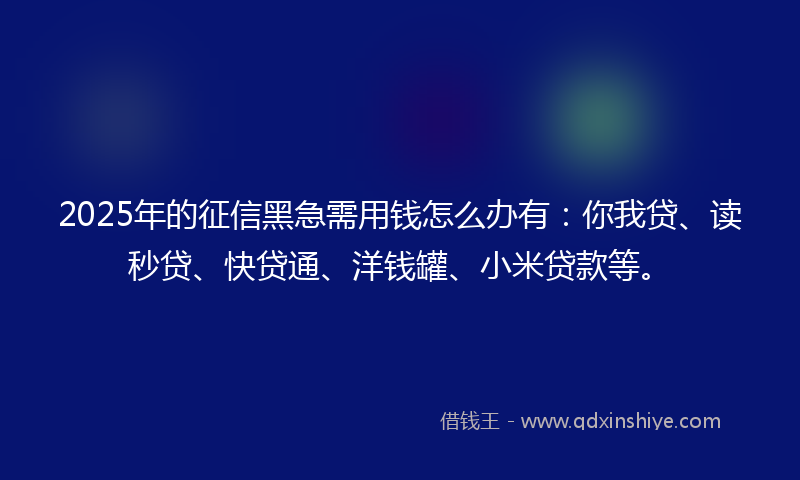 2025年的征信黑急需用钱怎么办有：你我贷、读秒贷、快贷通、洋钱罐、小米贷款等。