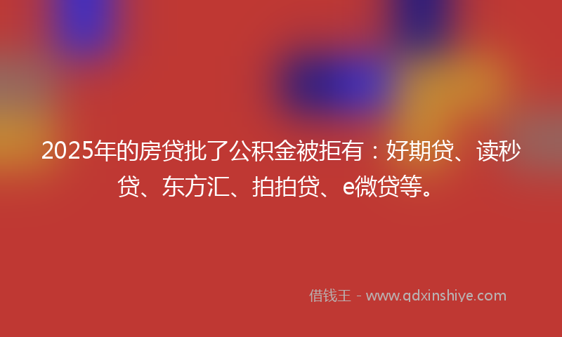 2025年的房贷批了公积金被拒有：好期贷、读秒贷、东方汇、拍拍贷、e微贷等。