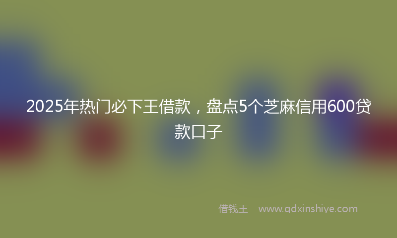 2025年热门必下王借款，盘点5个芝麻信用600贷款口子