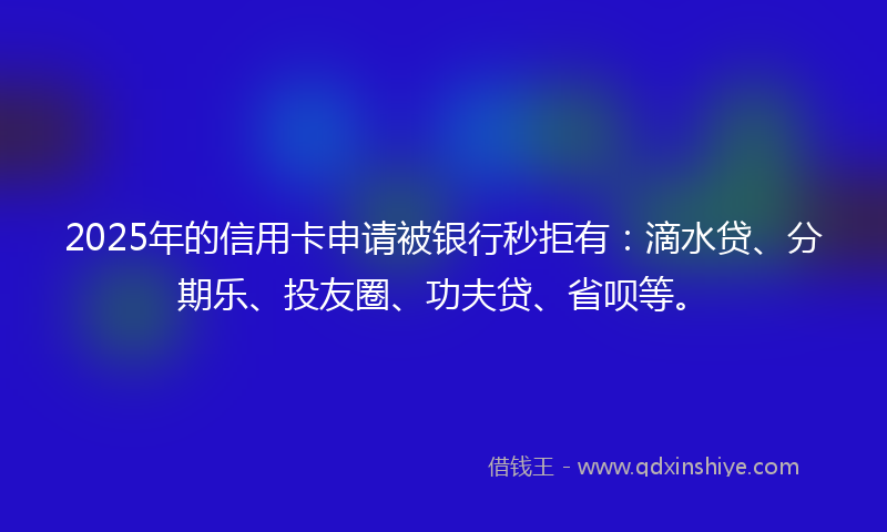 2025年的信用卡申请被银行秒拒有：滴水贷、分期乐、投友圈、功夫贷、省呗等。