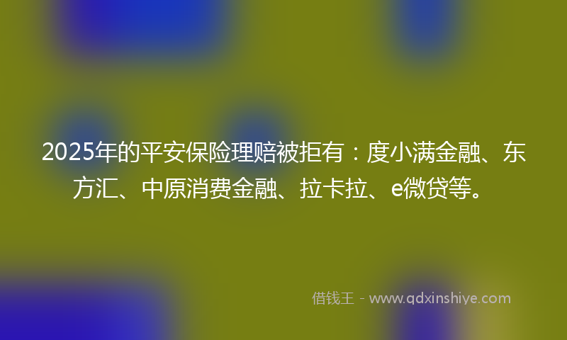 2025年的平安保险理赔被拒有：度小满金融、东方汇、中原消费金融、拉卡拉、e微贷等。