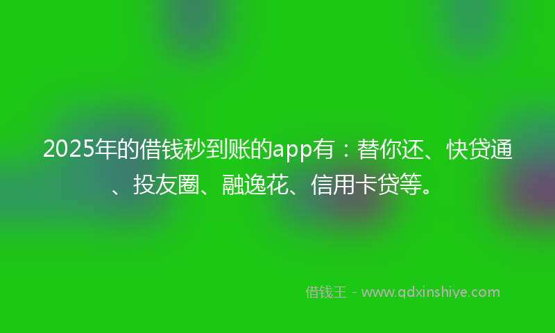 2025年的借钱秒到账的app有：替你还、快贷通、投友圈、融逸花、信用卡贷等。
