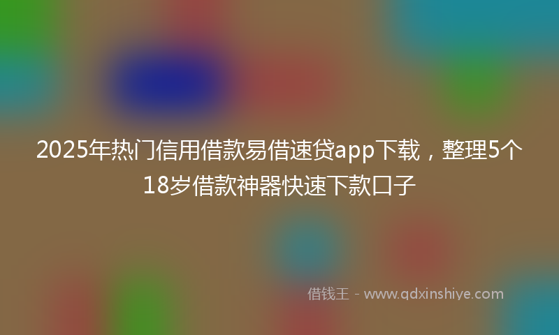 2025年热门信用借款易借速贷app下载，整理5个18岁借款神器快速下款口子