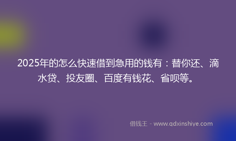 2025年的怎么快速借到急用的钱有：替你还、滴水贷、投友圈、百度有钱花、省呗等。