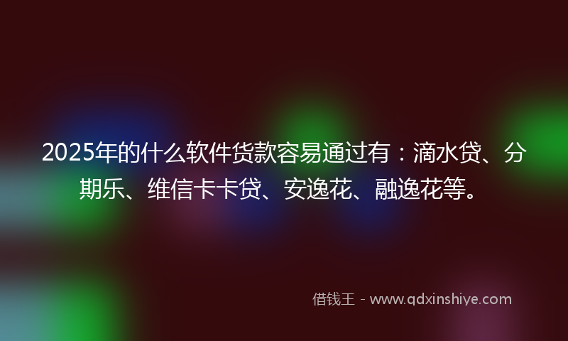 2025年的什么软件货款容易通过有：滴水贷、分期乐、维信卡卡贷、安逸花、融逸花等。