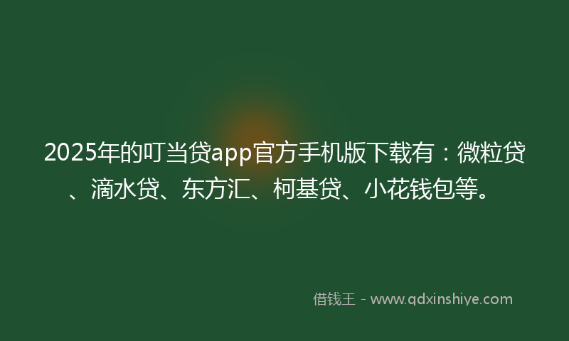 2025年的叮当贷app官方手机版下载有：微粒贷、滴水贷、东方汇、柯基贷、小花钱包等。