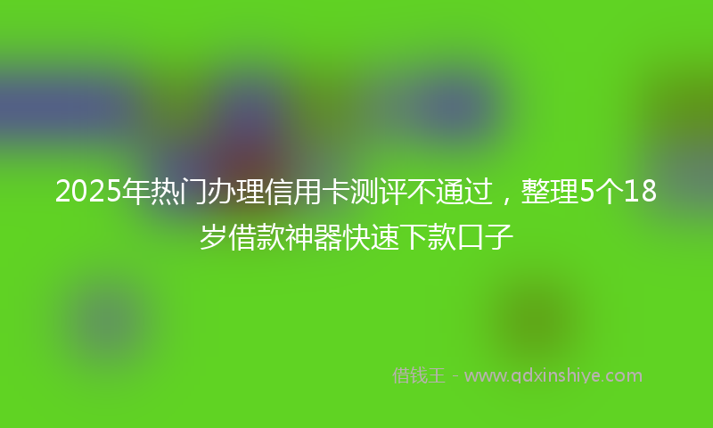 2025年热门办理信用卡测评不通过，整理5个18岁借款神器快速下款口子