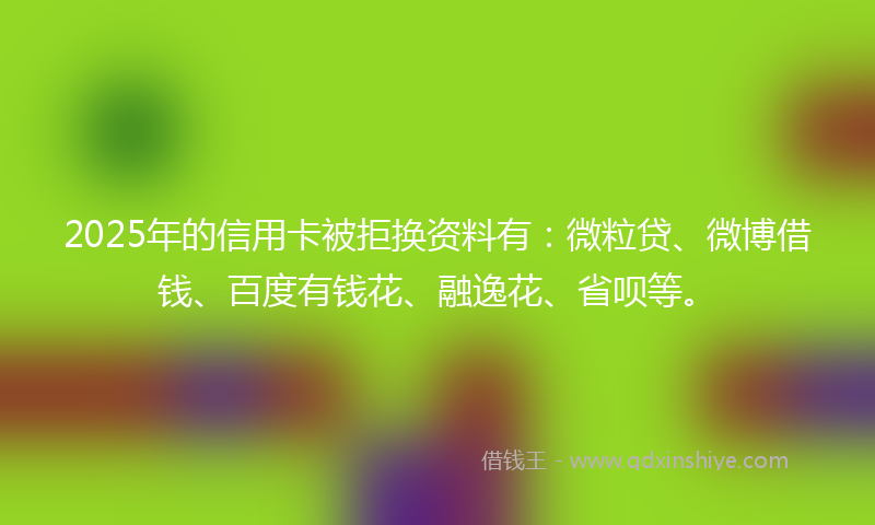 2025年的信用卡被拒换资料有：微粒贷、微博借钱、百度有钱花、融逸花、省呗等。