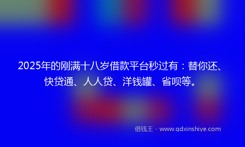 2025年的刚满十八岁借款平台秒过有：替你还、快贷通、人人贷、洋钱罐、省呗等。