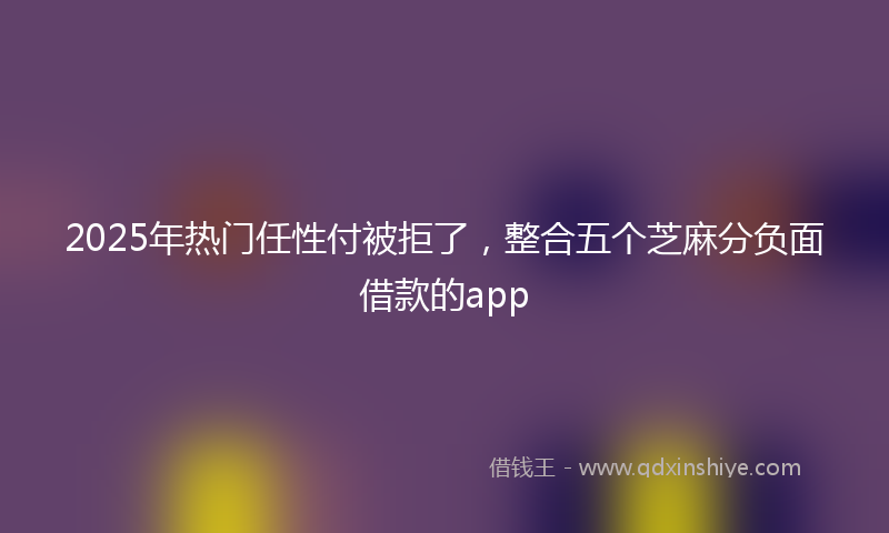 2025年热门任性付被拒了，整合五个芝麻分负面借款的app