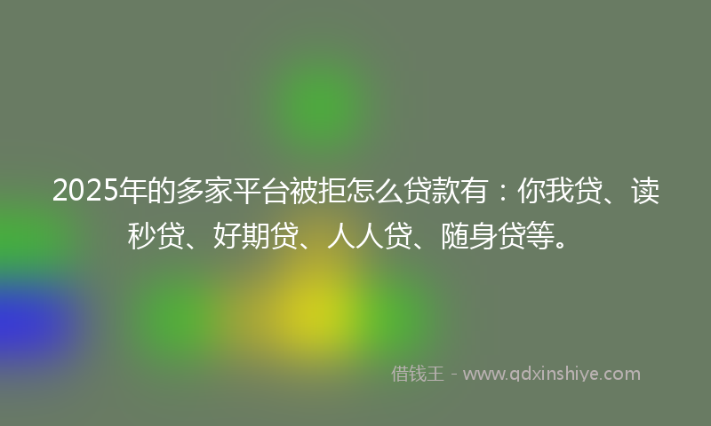 2025年的多家平台被拒怎么贷款有：你我贷、读秒贷、好期贷、人人贷、随身贷等。