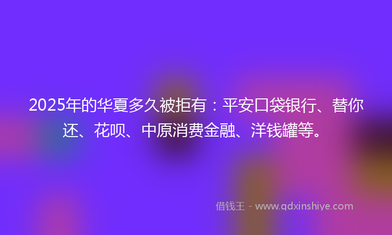2025年的华夏多久被拒有：平安口袋银行、替你还、花呗、中原消费金融、洋钱罐等。