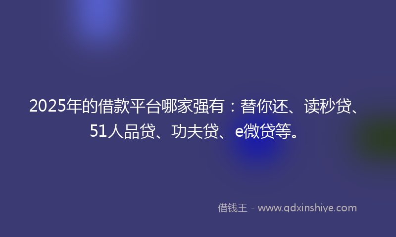 2025年的借款平台哪家强有：替你还、读秒贷、51人品贷、功夫贷、e微贷等。