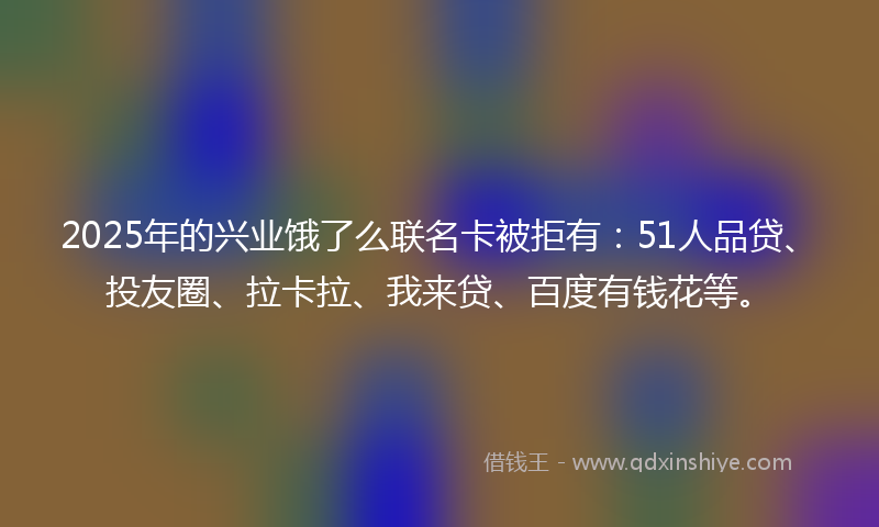 2025年的兴业饿了么联名卡被拒有：51人品贷、投友圈、拉卡拉、我来贷、百度有钱花等。