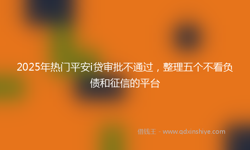 2025年热门平安i贷审批不通过，整理五个不看负债和征信的平台