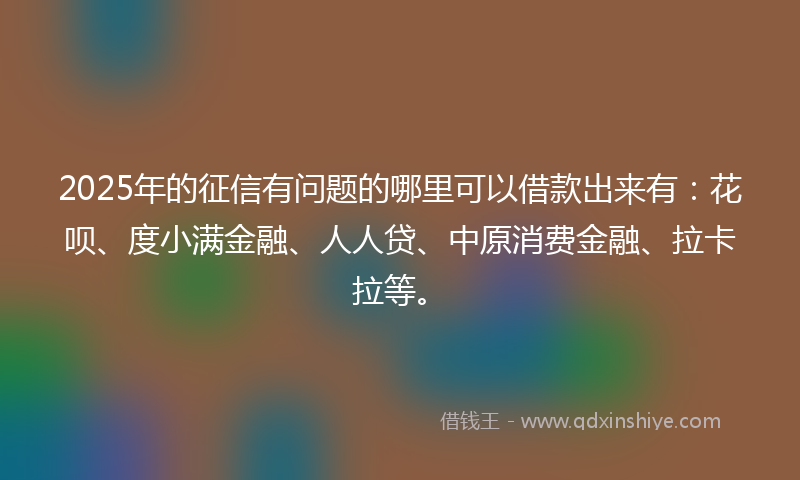 2025年的征信有问题的哪里可以借款出来有：花呗、度小满金融、人人贷、中原消费金融、拉卡拉等。