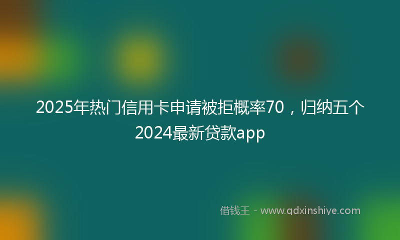 2025年热门信用卡申请被拒概率70，归纳五个2024最新贷款app