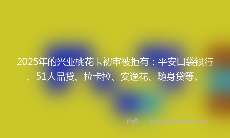 2025年的兴业桃花卡初审被拒有：平安口袋银行、51人品贷、拉卡拉、安逸花、随身贷等。
