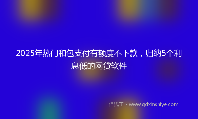 2025年热门和包支付有额度不下款，归纳5个利息低的网贷软件
