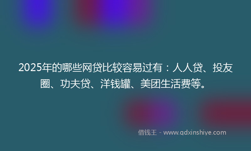 2025年的哪些网贷比较容易过有：人人贷、投友圈、功夫贷、洋钱罐、美团生活费等。