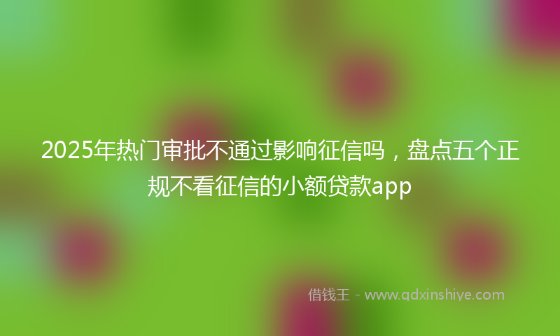 2025年热门审批不通过影响征信吗，盘点五个正规不看征信的小额贷款app