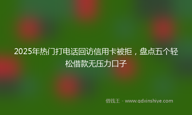 2025年热门打电话回访信用卡被拒，盘点五个轻松借款无压力口子