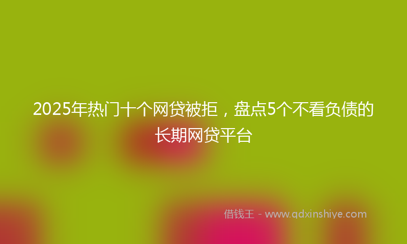 2025年热门十个网贷被拒，盘点5个不看负债的长期网贷平台
