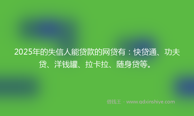 2025年的失信人能贷款的网贷有：快贷通、功夫贷、洋钱罐、拉卡拉、随身贷等。