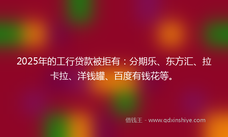 2025年的工行贷款被拒有：分期乐、东方汇、拉卡拉、洋钱罐、百度有钱花等。