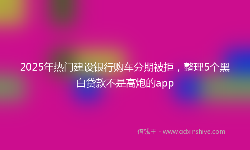 2025年热门建设银行购车分期被拒，整理5个黑白贷款不是高炮的app