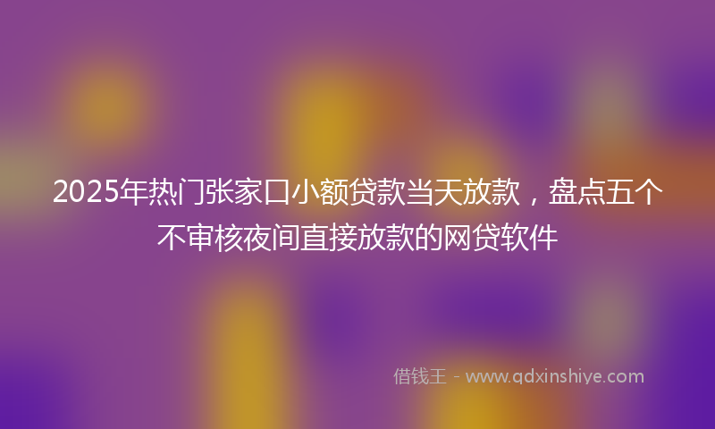 2025年热门张家口小额贷款当天放款，盘点五个不审核夜间直接放款的网贷软件